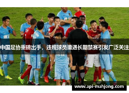 中国足协重磅出手，违规球员遭遇长期禁赛引发广泛关注