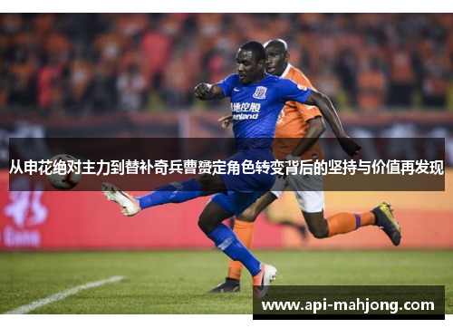 从申花绝对主力到替补奇兵曹赟定角色转变背后的坚持与价值再发现