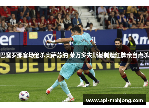 巴塞罗那客场绝杀奥萨苏纳 莱万多夫斯基制造红牌亲自点杀